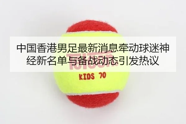 中国香港男足最新消息牵动球迷神经新名单与备战动态引发热议